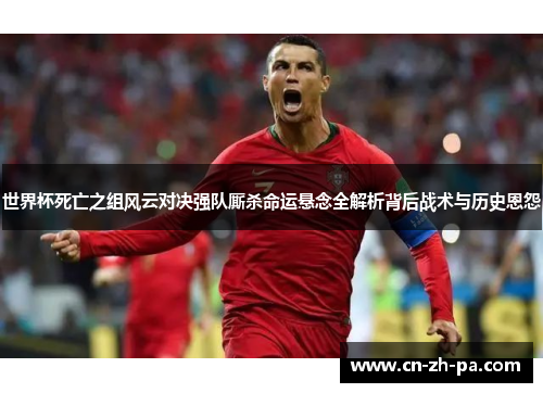 世界杯死亡之组风云对决强队厮杀命运悬念全解析背后战术与历史恩怨