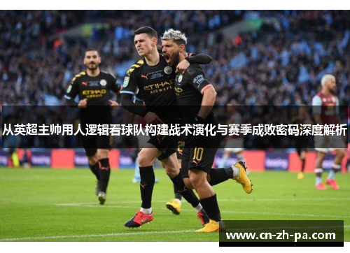 从英超主帅用人逻辑看球队构建战术演化与赛季成败密码深度解析
