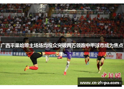广西平果哈嘹主场场均观众突破两万领跑中甲球市成为焦点