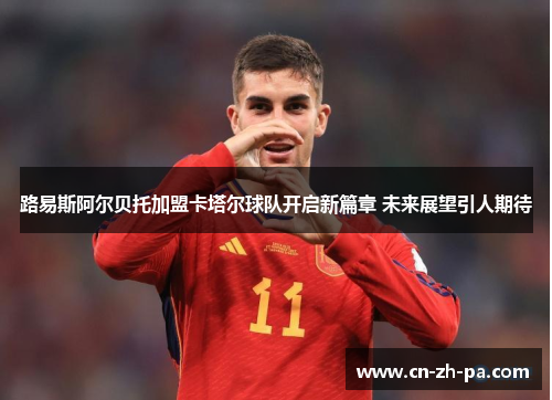 路易斯阿尔贝托加盟卡塔尔球队开启新篇章 未来展望引人期待