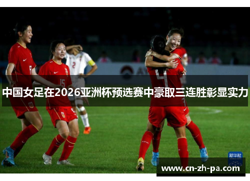 中国女足在2026亚洲杯预选赛中豪取三连胜彰显实力