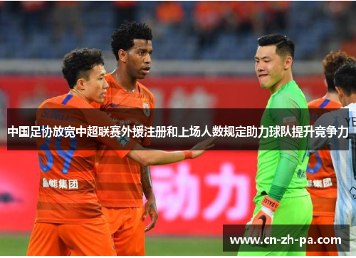 中国足协放宽中超联赛外援注册和上场人数规定助力球队提升竞争力