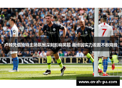 卢顿凭借独特主场氛围深刻影响英超 最终因实力差距不敌降级