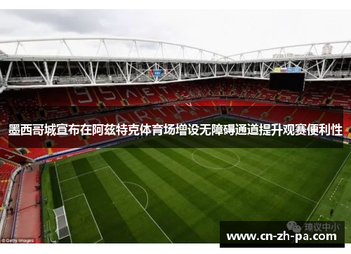 墨西哥城宣布在阿兹特克体育场增设无障碍通道提升观赛便利性