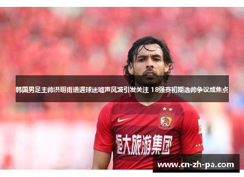 韩国男足主帅洪明甫遭遇球迷嘘声风波引发关注 18强赛初期选帅争议成焦点