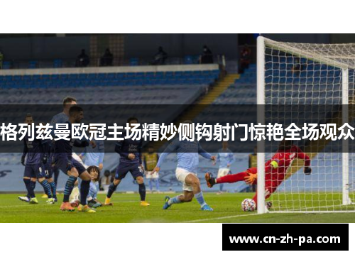 格列兹曼欧冠主场精妙侧钩射门惊艳全场观众 格列兹曼欧冠主场精妙侧钩射门惊艳全场观众