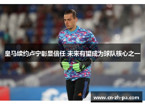 皇马续约卢宁彰显信任 未来有望成为球队核心之一 皇马续约卢宁彰显信任 未来有望成为球队核心之一