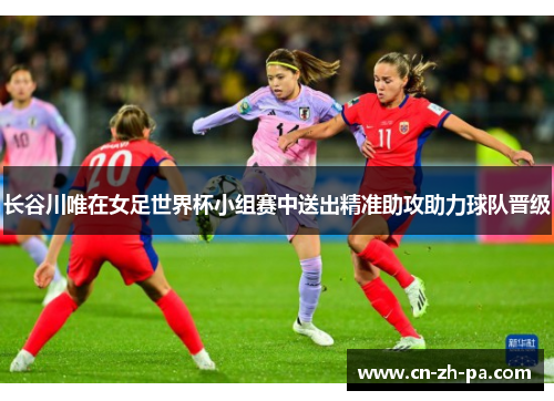 长谷川唯在女足世界杯小组赛中送出精准助攻助力球队晋级 长谷川唯在女足世界杯小组赛中送出精准助攻助力球队晋级