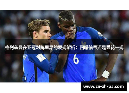 格列兹曼在亚冠对阵里昂的表现解析：回暖信号还是昙花一现
